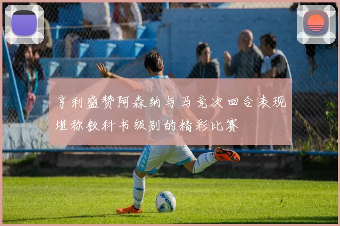 亨利盛赞阿森纳与马竞次回合表现堪称教科书级别的精彩比赛