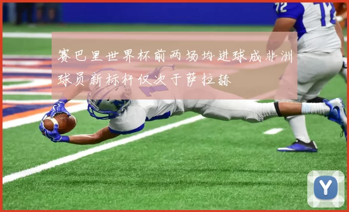 赛巴里世界杯前两场均进球成非洲球员新标杆仅次于萨拉赫