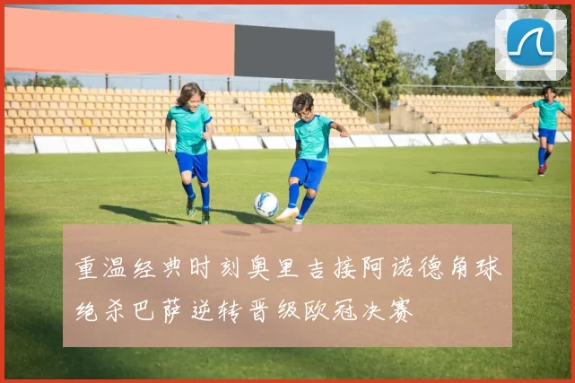 重温经典时刻奥里吉接阿诺德角球绝杀巴萨逆转晋级欧冠决赛