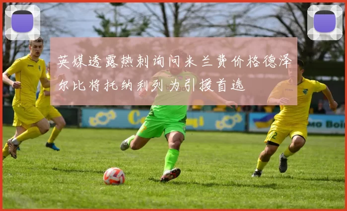 英媒透露热刺询问米兰费价格德泽尔比将托纳利列为引援首选