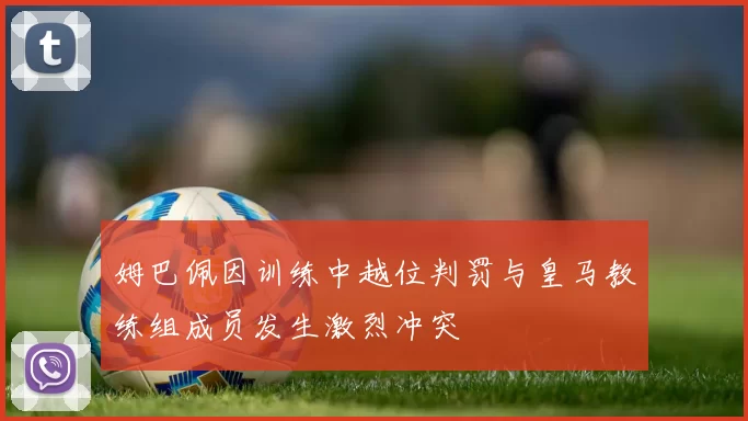 姆巴佩因训练中越位判罚与皇马教练组成员发生激烈冲突