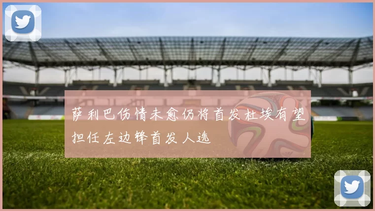 萨利巴伤情未愈仍将首发杜埃有望担任左边锋首发人选