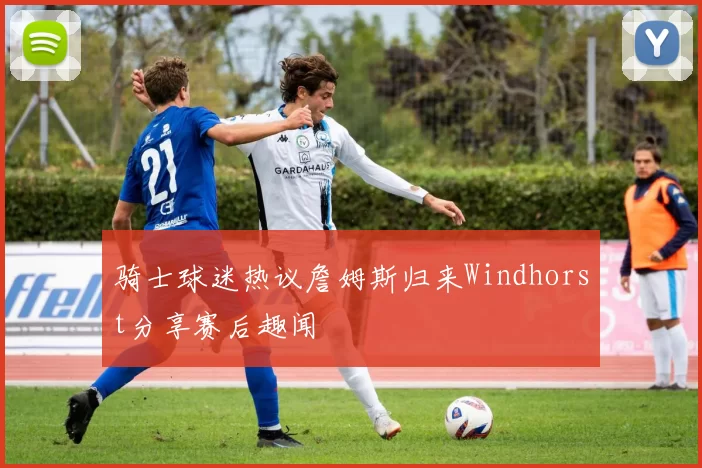 骑士球迷热议詹姆斯归来Windhorst分享赛后趣闻