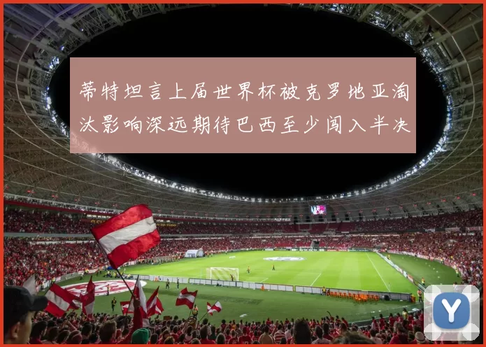 蒂特坦言上届世界杯被克罗地亚淘汰影响深远期待巴西至少闯入半决赛