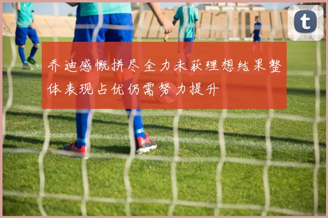 乔迪感慨拼尽全力未获理想结果整体表现占优仍需努力提升