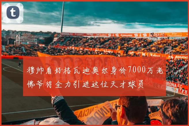 穆帅看好格瓦迪奥尔身价7000万老佛爷将全力引进这位天才球员