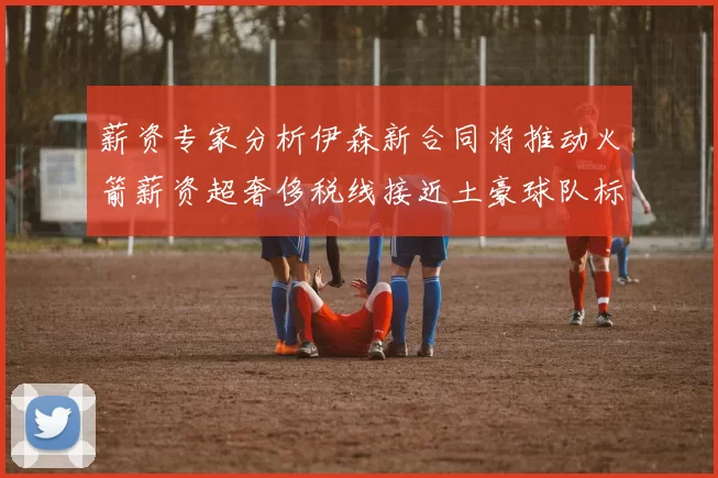 薪资专家分析伊森新合同将推动火箭薪资超奢侈税线接近土豪球队标准