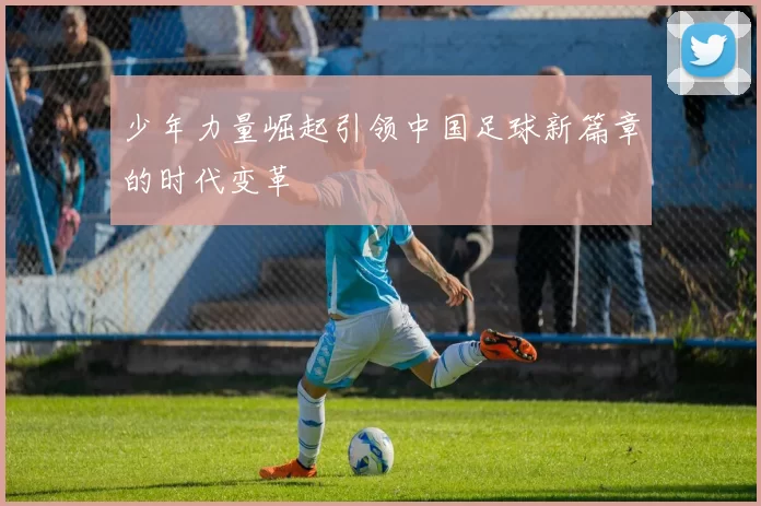 少年力量崛起引领中国足球新篇章的时代变革