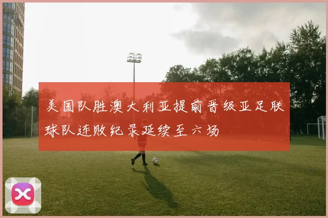 美国队胜澳大利亚提前晋级亚足联球队连败纪录延续至六场