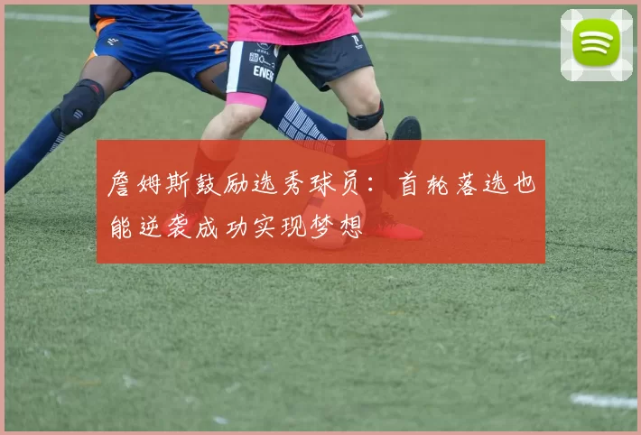 詹姆斯鼓励选秀球员：首轮落选也能逆袭成功实现梦想