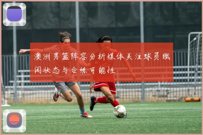 澳洲男篮阵容分析媒体关注球员赋闲状态与合练可能性