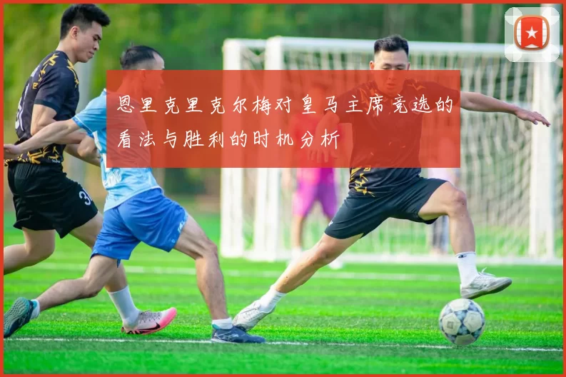 恩里克里克尔梅对皇马主席竞选的看法与胜利的时机分析