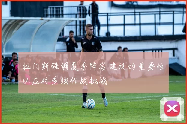 拉门斯强调夏季阵容建设的重要性以应对多线作战挑战