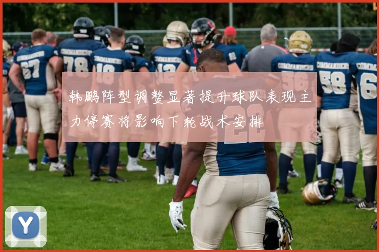 韩鹏阵型调整显著提升球队表现主力停赛将影响下轮战术安排