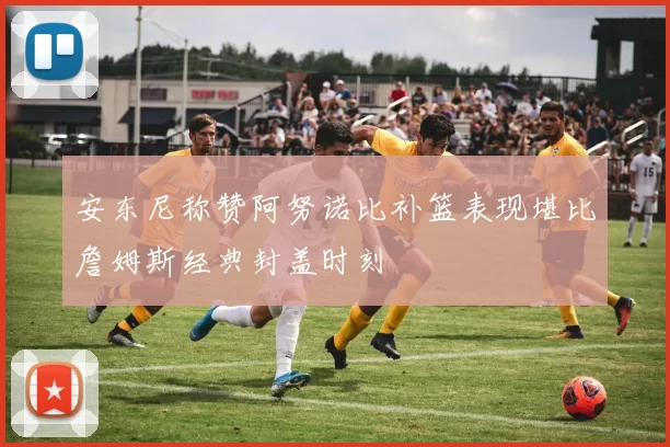 安东尼称赞阿努诺比补篮表现堪比詹姆斯经典封盖时刻
